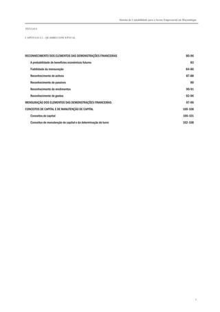 Sistema de Contabilidade para o Sector Empresarial em Moçambique
TÍTULO I
CAPÍTULO 1.2 – QUADRO CONCEPTUAL
5
RECONHECIMENTO DOS ELEMENTOS DAS DEMONSTRAÇÕES FINANCEIRAS 80-96
A probabilidade de benefícios económicos futuros 83
Fiabilidade da mensuração 84-86
Reconhecimento de activos 87-88
Reconhecimento de passivos 89
Reconhecimento de rendimentos 90-91
Reconhecimento de gastos 92-96
MENSURAÇÃO DOS ELEMENTOS DAS DEMONSTRAÇÕES FINANCEIRAS 97-99
CONCEITOS DE CAPITAL E DE MANUTENÇÃO DE CAPITAL 100-108
Conceitos de capital 100-101
Conceitos de manutenção de capital e da determinação do lucro 102-108
 