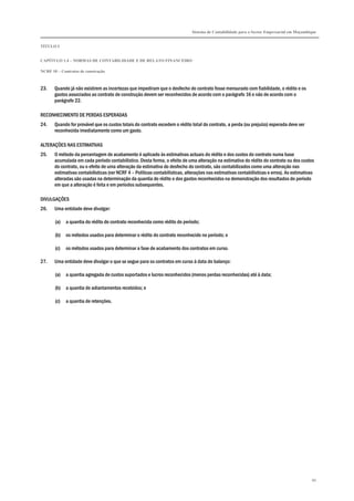 Sistema de Contabilidade para o Sector Empresarial em Moçambique
TÍTULO I
CAPÍTULO 1.4 – NORMAS DE CONTABILIDADE E DE RELATO FINANCEIRO
NCRF 10 – Contratos de construção
86
23. Quando já não existirem as incertezas que impediram que o desfecho do contrato fosse mensurado com fiabilidade, o rédito e os
gastos associados ao contrato de construção devem ser reconhecidos de acordo com o parágrafo 16 e não de acordo com o
parágrafo 22.
RECONHECIMENTO DE PERDAS ESPERADAS
24. Quando for provável que os custos totais do contrato excedem o rédito total do contrato, a perda (ou prejuízo) esperada deve ser
reconhecida imediatamente como um gasto.
ALTERAÇÕES NAS ESTIMATIVAS
25. O método da percentagem de acabamento é aplicado às estimativas actuais do rédito e dos custos do contrato numa base
acumulada em cada período contabilístico. Desta forma, o efeito de uma alteração na estimativa do rédito do contrato ou dos custos
do contrato, ou o efeito de uma alteração da estimativa do desfecho do contrato, são contabilizados como uma alteração nas
estimativas contabilísticas (ver NCRF 4 – Políticas contabilísticas, alterações nas estimativas contabilísticas e erros). As estimativas
alteradas são usadas na determinação da quantia do rédito e dos gastos reconhecidos na demonstração dos resultados do período
em que a alteração é feita e em períodos subsequentes.
DIVULGAÇÕES
26. Uma entidade deve divulgar:
(a) a quantia do rédito do contrato reconhecida como rédito do período;
(b) os métodos usados para determinar o rédito do contrato reconhecido no período; e
(c) os métodos usados para determinar a fase de acabamento dos contratos em curso.
27. Uma entidade deve divulgar o que se segue para os contratos em curso à data do balanço:
(a) a quantia agregada de custos suportados e lucros reconhecidos (menos perdas reconhecidas) até à data;
(b) a quantia de adiantamentos recebidos; e
(c) a quantia de retenções.
 