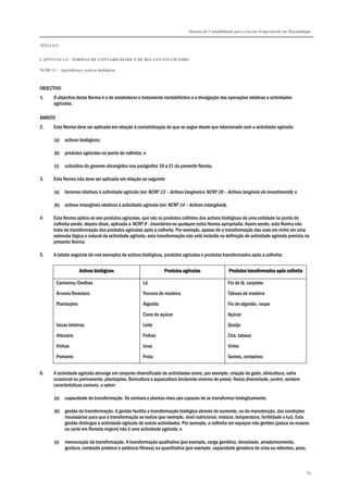 Sistema de Contabilidade para o Sector Empresarial em Moçambique
TÍTULO I
CAPÍTULO 1.4 – NORMAS DE CONTABILIDADE E DE RELATO FINANCEIRO
NCRF 11 – Agricultura e activos biológicos
89
OBJECTIVO
1. O objectivo desta Norma é o de estabelecer o tratamento contabilístico e a divulgação das operações relativas a actividades
agrícolas.
ÂMBITO
2. Esta Norma deve ser aplicada em relação à contabilização do que se segue desde que relacionado com a actividade agrícola:
(a) activos biológicos;
(b) produtos agrícolas no ponto de colheita; e
(c) subsídios do governo abrangidos nos parágrafos 18 a 21 da presente Norma.
3. Esta Norma não deve ser aplicada em relação ao seguinte:
(a) terrenos relativos à actividade agrícola (ver NCRF 13 – Activos tangíveis e NCRF 16 – Activos tangíveis de investimento); e
(b) activos intangíveis relativos à actividade agrícola (ver NCRF 14 – Activos intangíveis).
4. Esta Norma aplica-se aos produtos agrícolas, que são os produtos colhidos dos activos biológicos de uma entidade no ponto de
colheita sendo, depois disso, aplicada a NCRF 9 - Inventários ou qualquer outra Norma apropriada. Assim sendo, esta Norma não
trata da transformação dos produtos agrícolas após a colheita. Por exemplo, apesar de a transformação das uvas em vinho ser uma
extensão lógica e natural da actividade agrícola, esta transformação não está incluída na definição de actividade agrícola prevista na
presente Norma.
5. A tabela seguinte dá-nos exemplos de activos biológicos, produtos agrícolas e produtos transformados após a colheita:
Activos biológicosActivos biológicosActivos biológicosActivos biológicos Produtos agrícolasProdutos agrícolasProdutos agrícolasProdutos agrícolas Produtos transformados após colheitaProdutos transformados após colheitaProdutos transformados após colheitaProdutos transformados após colheita
Carneiros/Ovelhas Lã Fio de lã, carpetes
Árvores florestais Troncos de madeira Tábuas de madeira
Plantações Algodão Fio de algodão, roupa
Cana de açúcar Açúcar
Vacas leiteiras Leite Queijo
Arbustos Folhas Chá, tabaco
Vinhas Uvas Vinho
Pomares Fruta Sumos, compotas
6. A actividade agrícola abrange um conjunto diversificado de actividades como, por exemplo, criação de gado, silvicultura, safra
ocasional ou permanente, plantações, floricultura e aquacultura (incluindo viveiros de peixe). Nesta diversidade, porém, existem
características comuns, a saber:
(a) capacidade de transformação. Os animais e plantas vivos são capazes de se transformar biologicamente;
(b) gestão da transformação. A gestão facilita a transformação biológica através do aumento, ou da manutenção, das condições
necessárias para que a transformação se realize (por exemplo, nível nutricional, mistura, temperatura, fertilidade e luz). Esta
gestão distingue a actividade agrícola de outras actividades. Por exemplo, a colheita em espaços não geridos (pesca no oceano
ou corte em floresta virgem) não é uma actividade agrícola; e
(c) mensuração da transformação. A transformação qualitativa (por exemplo, carga genética, densidade, amadurecimento,
gordura, conteúdo proteico e potência fibrosa) ou quantitativa (por exemplo, capacidade geradora de crias ou rebentos, peso,
 