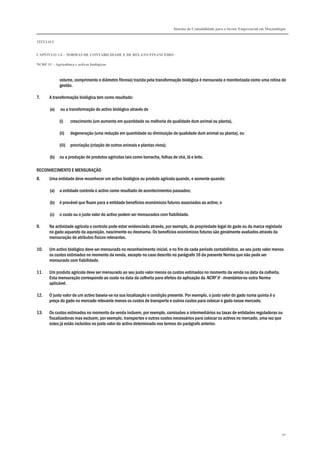 Sistema de Contabilidade para o Sector Empresarial em Moçambique
TÍTULO I
CAPÍTULO 1.4 – NORMAS DE CONTABILIDADE E DE RELATO FINANCEIRO
NCRF 11 – Agricultura e activos biológicos
90
volume, comprimento e diâmetro fibroso) trazida pela transformação biológica é mensurada e monitorizada como uma rotina de
gestão.
7. A transformação biológica tem como resultado:
(a) ou a transformação do activo biológico através de
(i) crescimento (um aumento em quantidade ou melhoria de qualidade dum animal ou planta),
(ii) degeneração (uma redução em quantidade ou diminuição de qualidade dum animal ou planta), ou
(iii) procriação (criação de outros animais e plantas vivos);
(b) ou a produção de produtos agrícolas tais como borracha, folhas de chá, lã e leite.
RECONHECIMENTO E MENSURAÇÃO
8. Uma entidade deve reconhecer um activo biológico ou produto agrícola quando, e somente quando:
(a) a entidade controla o activo como resultado de acontecimentos passados;
(b) é provável que fluam para a entidade benefícios económicos futuros associados ao activo; e
(c) o custo ou o justo valor do activo podem ser mensurados com fiabilidade.
9. Na actividade agrícola o controlo pode estar evidenciado através, por exemplo, da propriedade legal do gado ou da marca registada
no gado aquando da aquisição, nascimento ou desmama. Os benefícios económicos futuros são geralmente avaliados através da
mensuração de atributos físicos relevantes.
10. Um activo biológico deve ser mensurado no reconhecimento inicial, e no fim de cada período contabilístico, ao seu justo valor menos
os custos estimados no momento da venda, excepto no caso descrito no parágrafo 16 da presente Norma que não pode ser
mensurado com fiabilidade.
11. Um produto agrícola deve ser mensurado ao seu justo valor menos os custos estimados no momento da venda na data da colheita.
Esta mensuração corresponde ao custo na data da colheita para efeitos da aplicação da NCRF 9 - Inventários ou outra Norma
aplicável.
12. O justo valor de um activo baseia-se na sua localização e condição presente. Por exemplo, o justo valor do gado numa quinta é o
preço do gado no mercado relevante menos os custos de transporte e outros custos para colocar o gado nesse mercado.
13. Os custos estimados no momento da venda incluem, por exemplo, comissões a intermediários ou taxas de entidades reguladoras ou
fiscalizadoras mas excluem, por exemplo, transportes e outros custos necessários para colocar os activos no mercado, uma vez que
estes já estão incluídos no justo valor do activo determinado nos termos do parágrafo anterior.
 