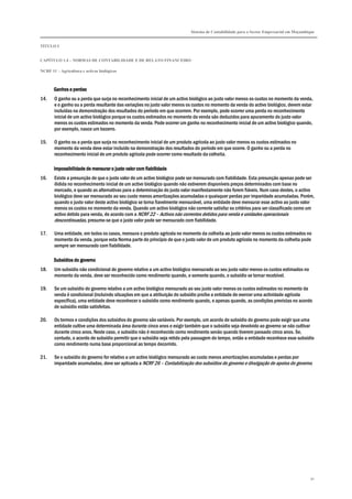 Sistema de Contabilidade para o Sector Empresarial em Moçambique
TÍTULO I
CAPÍTULO 1.4 – NORMAS DE CONTABILIDADE E DE RELATO FINANCEIRO
NCRF 11 – Agricultura e activos biológicos
91
Ganhos e perdaGanhos e perdaGanhos e perdaGanhos e perdassss
14. O ganho ou a perda que surja no reconhecimento inicial de um activo biológico ao justo valor menos os custos no momento da venda,
e o ganho ou a perda resultante das variações no justo valor menos os custos no momento da venda do activo biológico, devem estar
incluídas na demonstração dos resultados do período em que ocorrem. Por exemplo, pode ocorrer uma perda no reconhecimento
inicial de um activo biológico porque os custos estimados no momento da venda são deduzidos para apuramento do justo valor
menos os custos estimados no momento da venda. Pode ocorrer um ganho no reconhecimento inicial de um activo biológico quando,
por exemplo, nasce um bezerro.
15. O ganho ou a perda que surja no reconhecimento inicial de um produto agrícola ao justo valor menos os custos estimados no
momento da venda deve estar incluído na demonstração dos resultados do período em que ocorre. O ganho ou a perda no
reconhecimento inicial de um produto agrícola pode ocorrer como resultado da colheita.
Impossibilidade de mensurar o juImpossibilidade de mensurar o juImpossibilidade de mensurar o juImpossibilidade de mensurar o justo valor com fiabilidadesto valor com fiabilidadesto valor com fiabilidadesto valor com fiabilidade
16. Existe a presunção de que o justo valor de um activo biológico pode ser mensurado com fiabilidade. Esta presunção apenas pode ser
ilidida no reconhecimento inicial de um activo biológico quando não estiverem disponíveis preços determinados com base no
mercado, e quando as alternativas para a determinação do justo valor manifestamente não forem fiáveis. Num caso destes, o activo
biológico deve ser mensurado ao seu custo menos amortizações acumuladas e quaisquer perdas por imparidade acumuladas. Porém,
quando o justo valor deste activo biológico se torna fiavelmente mensurável, uma entidade deve mensurar esse activo ao justo valor
menos os custos no momento da venda. Quando um activo biológico não corrente satisfaz os critérios para ser classificado como um
activo detido para venda, de acordo com a NCRF 22 – Activos não correntes detidos para venda e unidades operacionais
descontinuadas, presume-se que o justo valor pode ser mensurado com fiabilidade.
17. Uma entidade, em todos os casos, mensura o produto agrícola no momento da colheita ao justo valor menos os custos estimados no
momento da venda, porque esta Norma parte do princípio de que o justo valor de um produto agrícola no momento da colheita pode
sempre ser mensurado com fiabilidade.
Subsídios do governoSubsídios do governoSubsídios do governoSubsídios do governo
18. Um subsídio não condicional do governo relativo a um activo biológico mensurado ao seu justo valor menos os custos estimados no
momento da venda, deve ser reconhecido como rendimento quando, e somente quando, o subsídio se tornar recebível.
19. Se um subsídio do governo relativo a um activo biológico mensurado ao seu justo valor menos os custos estimados no momento da
venda é condicional (incluindo situações em que a atribuição do subsídio proíbe a entidade de exercer uma actividade agrícola
específica), uma entidade deve reconhecer o subsídio como rendimento quando, e apenas quando, as condições previstas no acordo
de subsídio estão satisfeitas.
20. Os termos e condições dos subsídios do governo são variáveis. Por exemplo, um acordo de subsídio do governo pode exigir que uma
entidade cultive uma determinada área durante cinco anos e exigir também que o subsídio seja devolvido ao governo se não cultivar
durante cinco anos. Neste caso, o subsídio não é reconhecido como rendimento senão quando tiverem passado cinco anos. Se,
contudo, o acordo de subsídio permitir que o subsídio seja retido pela passagem do tempo, então a entidade reconhece esse subsídio
como rendimento numa base proporcional ao tempo decorrido.
21. Se o subsídio do governo for relativo a um activo biológico mensurado ao custo menos amortizações acumuladas e perdas por
imparidade acumuladas, deve ser aplicada a NCRF 26 – Contabilização dos subsídios do governo e divulgação de apoios do governo.
 