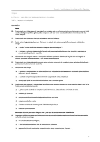 Sistema de Contabilidade para o Sector Empresarial em Moçambique
TÍTULO I
CAPÍTULO 1.4 – NORMAS DE CONTABILIDADE E DE RELATO FINANCEIRO
NCRF 11 – Agricultura e activos biológicos
92
DIVULGAÇÕES
GeraisGeraisGeraisGerais
22. Uma entidade deve divulgar a quantia total do ganho ou perda que surja, no período corrente, do reconhecimento no momento inicial
de activos biológicos e produtos agrícolas, e das variações no justo valor menos os custos estimados no momento da venda dos
activos biológicos.
23. Uma entidade deve divulgar uma descrição de cada grupo de activos biológicos.
24. Se não estiver divulgado em qualquer outro sítio nas, ou em conjunto com, as demonstrações financeiras, uma entidade deve
divulgar:
(a) a natureza das suas actividades envolvendo cada grupo de activos biológicos; e
(b) a medida ou a estimativa das quantidades físicas de cada grupo de activos biológicos no final do período e quantidade de
produtos agrícolas produzidos no período.
25. Uma entidade deve divulgar os métodos e pressupostos relevantes aplicados na determinação do justo valor de cada grupo de
produtos agrícolas no momento da colheita e cada grupo de activos biológicos.
26. Uma entidade deve divulgar o justo valor menos os custos estimados no momento da venda dos produtos agrícolas colhidos durante o
período, determinados no momento da colheita.
27. Uma entidade deve divulgar:
(a) a existência e quantia registada dos activos biológicos cuja titularidade seja restrita e a quantia registada de activos biológicos
dados como garantia de passivos;
(b) a quantia de compromissos para o desenvolvimento ou aquisição de activos biológicos; e
(c) estratégias de gestão de risco financeiro relacionadas com a actividade agrícola.
28. Uma entidade deve apresentar o movimento e as variações ocorridas na quantia registada dos activos biológicos desde o início até ao
final do período contabilístico incluindo:
(a) o ganho ou perda resultante das variações no justo valor menos os custos estimados no momento da venda;
(b) aumentos por aquisições;
(c) reduções por vendas ou transferências para activos detidos para venda;
(d) reduções por colheitas e cortes;
(e) aumentos resultantes de concentrações de actividades empresariais; e
(f) quaisquer outros movimentos.
Informações adicionais para activos biológicos onde o justo valor não pode sInformações adicionais para activos biológicos onde o justo valor não pode sInformações adicionais para activos biológicos onde o justo valor não pode sInformações adicionais para activos biológicos onde o justo valor não pode ser mensurado com fiabilidadeer mensurado com fiabilidadeer mensurado com fiabilidadeer mensurado com fiabilidade
29. Quando uma entidade mensura activos biológicos ao custo menos amortizações acumuladas e perdas por imparidade acumuladas
no final do período, deve divulgar:
(a) uma descrição dos activos biológicos;
(b) a razão porque o justo valor não pode ser mensurado com fiabilidade;
(c) se possível, o intervalo de estimativas nas quais os justos valores provavelmente se situariam;
 
