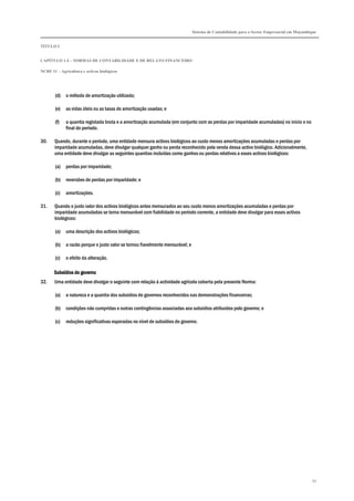 Sistema de Contabilidade para o Sector Empresarial em Moçambique
TÍTULO I
CAPÍTULO 1.4 – NORMAS DE CONTABILIDADE E DE RELATO FINANCEIRO
NCRF 11 – Agricultura e activos biológicos
93
(d) o método de amortização utilizado;
(e) as vidas úteis ou as taxas de amortização usadas; e
(f) a quantia registada bruta e a amortização acumulada (em conjunto com as perdas por imparidade acumuladas) no início e no
final do período.
30. Quando, durante o período, uma entidade mensura activos biológicos ao custo menos amortizações acumuladas e perdas por
imparidade acumuladas, deve divulgar qualquer ganho ou perda reconhecido pela venda dessa activo biológico. Adicionalmente,
uma entidade deve divulgar as seguintes quantias incluídas como ganhos ou perdas relativos a esses activos biológicos:
(a) perdas por imparidade;
(b) reversões de perdas por imparidade; e
(c) amortizações.
31. Quando o justo valor dos activos biológicos antes mensurados ao seu custo menos amortizações acumuladas e perdas por
imparidade acumuladas se torna mensurável com fiabilidade no período corrente, a entidade deve divulgar para esses activos
biológicos:
(a) uma descrição dos activos biológicos;
(b) a razão porque o justo valor se tornou fiavelmente mensurável; e
(c) o efeito da alteração.
Subsídios do governoSubsídios do governoSubsídios do governoSubsídios do governo
32. Uma entidade deve divulgar o seguinte com relação à actividade agrícola coberta pela presente Norma:
(a) a natureza e a quantia dos subsídios do governos reconhecidos nas demonstrações financeiras;
(b) condições não cumpridas e outras contingências associadas aos subsídios atribuídos pelo governo; e
(c) reduções significativas esperadas no nível de subsídios do governo.
 