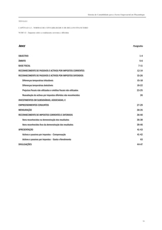 Sistema de Contabilidade para o Sector Empresarial em Moçambique
TÍTULO I
CAPÍTULO 1.4 – NORMAS DE CONTABILIDADE E DE RELATO FINANCEIRO
NCRF 12 – Impostos sobre o rendimento correntes e diferidos
94
ÍNDICEÍNDICEÍNDICEÍNDICE Parágrafos
OBJECTIVO 1-4
ÂMBITO 5-6
BASE FISCAL 7-11
RECONHECIMENTO DE PASSIVOS E ACTIVOS POR IMPOSTOS CORRENTES 12-14
RECONHECIMENTO DE PASSIVOS E ACTIVOS POR IMPOSTOS DIFERIDOS 15-26
Diferenças temporárias tributáveis 15-18
Diferenças temporárias dedutíveis 19-22
Prejuízos fiscais não utilizados e créditos fiscais não utilizados 23-25
Reavaliação de activos por impostos diferidos não reconhecidos 26
INVESTIMENTOS EM SUBSIDIÁRIAS, ASSOCIADAS, E
EMPREENDIMENTOS CONJUNTOS 27-29
MENSURAÇÃO 30-35
RECONHECIMENTO DE IMPOSTOS CORRENTES E DIFERIDOS 36-40
Itens reconhecidos na demonstração dos resultados 36-38
Itens reconhecidos fora da demonstração dos resultados 39-40
APRESENTAÇÃO 41-43
Activos e passivos por impostos – Compensação 41-42
Activos e passivos por impostos – Gasto e Rendimento 43
DIVULGAÇÕES 44-47
 
