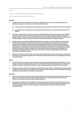 Sistema de Contabilidade para o Sector Empresarial em Moçambique
TÍTULO I
CAPÍTULO 1.4 – NORMAS DE CONTABILIDADE E DE RELATO FINANCEIRO
NCRF 12 – Impostos sobre o rendimento correntes e diferidos
95
OBJECTIVO
1. O objectivo desta Norma é o de estabelecer o tratamento contabilístico dos impostos sobre os lucros designadamente como
contabilizar as consequências, actuais e futuras, em impostos relacionadas com:
(a) a futura recuperação (ou liquidação) da quantia registada de activos (ou passivos) reconhecidos no balanço de uma entidade; e
(b) as transacções e outros acontecimentos no período corrente que são reconhecidos nas demonstrações financeiras de uma
entidade.
2. É implícito no reconhecimento de um activo ou passivo que a entidade que relata espera recuperar ou liquidar a quantia registada
desse activo ou passivo. Quando for provável que a recuperação ou liquidação dessa quantia provoque pagamentos futuros de
impostos superiores ou inferiores aos que seriam efectuados caso essa recuperação ou liquidação não tivesse consequências fiscais,
esta Norma exige que a entidade reconheça um passivo (ou activo) por impostos diferidos, com algumas excepções.
3. Esta Norma exige que uma entidade contabilize os efeitos fiscais das transacções e outros acontecimentos da mesma forma que
contabiliza essas transacções e outros acontecimentos. Assim, para as transacções e outros acontecimentos reconhecidos na
demonstração dos resultados, os efeitos fiscais com eles relacionados devem também ser reconhecidos na demonstração dos
resultados, e para as transacções e outros acontecimentos reconhecidos fora da demonstração dos resultados (directamente nos
capitais próprios), os efeitos fiscais com eles relacionados devem também ser reconhecidos fora da demonstração dos resultados
(directamente nos capitais próprios). Da mesma forma, o reconhecimento de activos e passivos por impostos diferidos numa
concentração de actividades empresariais afecta a quantia reconhecida do goodwill (ou goodwill negativo) resultante dessa
concentração de actividades empresariais.
4. Esta Norma também trata do reconhecimento dos activos por impostos diferidos que resultam de prejuízos fiscais ou créditos fiscais
não utilizados, da apresentação dos impostos sobre o rendimento nas demonstrações financeiras e das divulgações de informação
com eles relacionados.
ÂMBITO
5. Para efeitos desta Norma, os impostos sobre o rendimento incluem todos os impostos baseados nos lucros tributáveis, quer sejam
impostos nacionais quer estrangeiros. Os impostos sobre o rendimento incluem também impostos retidos na fonte a pagar por uma
subsidiária, associada ou empreendimento conjunto em relação a dividendos colocados à disposição da entidade que relata.
6. Esta Norma não trata dos métodos de contabilização de subsídios do governo (ver NCRF 26 – Contabilização de subsídios do governo
e divulgação de apoios do governo) ou de créditos fiscais por investimento. Porém, esta Norma trata da contabilização das diferenças
temporárias que possam resultar de tais subsídios ou créditos fiscais.
BASE FISCAL
7. A base fiscal de um activo é a quantia que será dedutível para efeitos fiscais contra quaisquer benefícios económicos tributáveis que
fluirão para uma entidade quando esta recuperar a quantia registada do activo. Se esses benefícios económicos não forem
tributáveis, a base fiscal do activo é igual à quantia registada desse activo.
8. A base fiscal de um passivo é a sua quantia registada menos qualquer quantia que seja dedutível para efeitos fiscais em períodos
contabilísticos futuros em relação a esse passivo. No caso de réditos em relação aos quais foram recebidos adiantamentos, a base
fiscal do correspondente passivo é a sua quantia registada menos qualquer quantia do rédito não tributável em períodos
contabilísticos futuros.
 