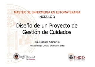 Diseño de un Proyecto de
Gestión de Cuidados
MASTER DE ENFERMERIA EN ESTOMATERAPIAMASTER DE ENFERMERIA EN ESTOMATERAPIA
MODULO 3
Gestión de Cuidados
Dr. Manuel Amezcua
Universidad de Granada y Fundación Index
 
