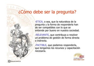 ¿Cómo debe ser la pregunta?¿Cómo debe ser la pregunta?
-ETICA, o sea, que la naturaleza de la
pregunta y la forma de responderla han
de ser compatibles con lo que se
entiende por bueno en nuestra sociedad.
-RELEVANTE, que contribuya a resolver
un problema de gestión de forma directa
o indirecta.
-FACTIBLE, que podamos responderla,
que tengamos los recursos y capacitación
necesaria.
Manuel Amezcua
 