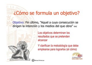 ¿Cómo se formula un objetivo?¿Cómo se formula un objetivo?
Los objetivos determinan los
Objetivo: Fin último, “Aquel a cuya consecución se
dirigen la intención y los medios del que obra” RAE
Los objetivos determinan los
resultados que se pretenden
alcanzar
Y clarifican la metodología que debe
emplearse para lograrlos (el cómo)
Manuel Amezcua
 