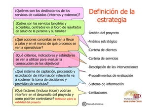 ¿Quiénes son los destinatarios de los
servicios de cuidados (internos y externos)?
Definición de laDefinición de la
estrategiaestrategia
-Ámbito del proyecto
-Análisis estratégico
-Cartera de clientes
¿Cuáles son los servicios tangibles y
accesibles, centrados en el logro de resultados
en salud de la persona y su familia?
¿Qué acciones concretas se van a llevar
a cabo y en el marco de qué procesos se
van a operativizar?
¿Qué criterios, indicadores y estándares
-Cartera de servicios
-Descripción de las intervenciones
-Procedimientos de evaluación
-Sistema de información
-Limitaciones
¿Qué criterios, indicadores y estándares
se van a utilizar para evaluar la
consecución de los objetivos?
¿Qué sistema de captación, procesado y
explotación de información relevante va
a sostener la toma de decisiones y
provisión de servicios?
¿Qué factores (incluso éticos) podrían
interferir en el desarrollo del proyecto y
como podrían controlarse? Reflexión sobre la
viabilidad del proyecto
Manuel Amezcua
 