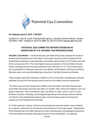 For Release April 8, 2015, 1100 EDT
Contact: Dr. John B. Curtis, Potential Gas Agency, Colorado School of Mines, Golden,
CO 80401-1887. Telephone 303-273-3886; fax 303-273-3574; ldepagni@mines.edu.
POTENTIAL GAS COMMITTEE REPORTS INCREASE IN
MAGNITUDE OF U.S. NATURAL GAS RESOURCE BASE
GOLDEN, COLORADO — The Potential Gas Committee (PGC) today released the results of
its latest biennial assessment of the nation’s natural gas resources, which indicates that the
United States possesses a total technically recoverable resource base of 2,515 trillion cubic feet
(Tcf) as of year-end 2014. This is the highest resource evaluation in the Committee’s 50-year
history, exceeding the previous high assessment (from 2012) by 131 Tcf. The increase arose
from reevaluations of shale gas resources in the Atlantic, Mid-Continent, Gulf Coast and Rocky
Mountain areas, and conventional/tight gas resources in the Mid-Continent and Rockies.
These changes have been assessed in addition to 53 Tcf of domestic marketed-gas production
estimated by the EIA for the two-year period since the Committee’s previous assessment.
“The PGC’s year-end 2014 assessment reaffirms the Committee’s conviction that abundant,
recoverable natural gas resources exist within our borders, both onshore and offshore, and in all
types of reservoirs—from conventional, ‘tight’ and shales, to coals,” said Dr. John B. Curtis,
Professor Emeritus of Geology and Geological Engineering at the Colorado School of Mines
and Director of the Potential Gas Agency there, which provides guidance and technical
assistance to the Potential Gas Committee.
Dr. Curtis cautioned, however, that the current assessment assumes neither a time schedule
nor a specific market price for the discovery and production of future gas supply. “Assessments
of the Potential Gas Committee represent our best understanding of the geological endowment
of the technically recoverable natural gas resource of the United States,” he explained.
(more)
 