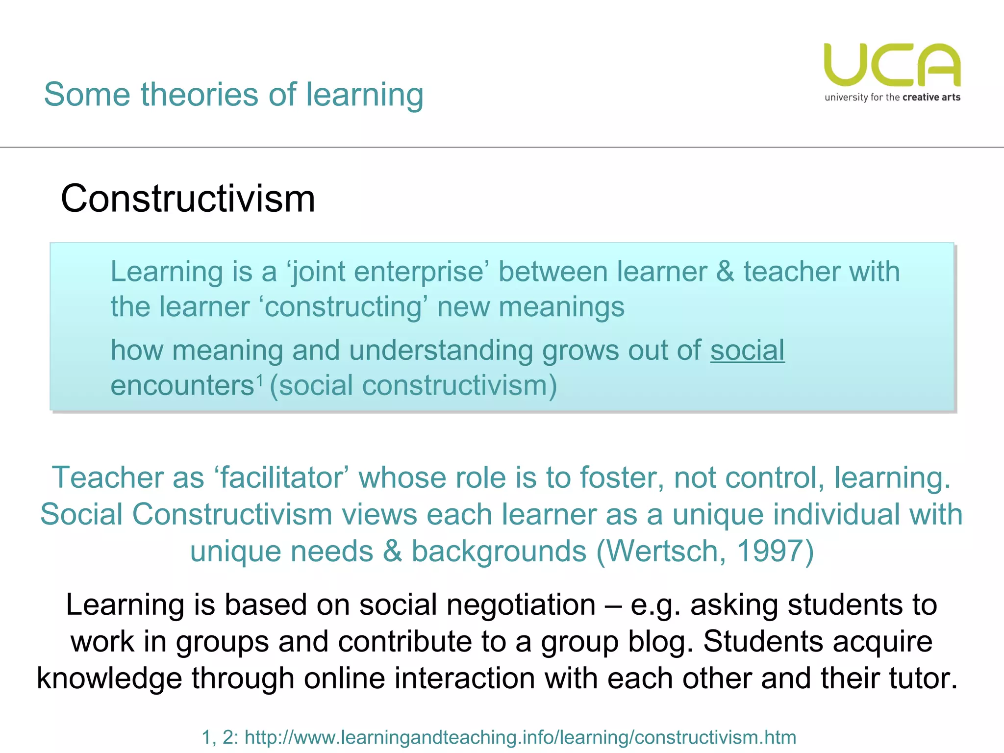 Some theories of learning


 Constructivism
     Learning is a ‘joint enterprise’ between learner & teacher with
     Learning is ‘joint enterprise’ between learner & teacher with
     the learner ‘constructing’ new meanings
     the         ‘constructing’       meanings
     how meaning and understanding grows out of social
     how meaning and understanding                 of social
     encounters1 (social constructivism)
     encounters1 (social constructivism)


 Teacher as ‘facilitator’ whose role is to foster, not control, learning.
Social Constructivism views each learner as a unique individual with
          unique needs & backgrounds (Wertsch, 1997)
  Learning is based on social negotiation – e.g. asking students to
  work in groups and contribute to a group blog. Students acquire
knowledge through online interaction with each other and their tutor.
            1, 2: http://www.learningandteaching.info/learning/constructivism.htm
 
