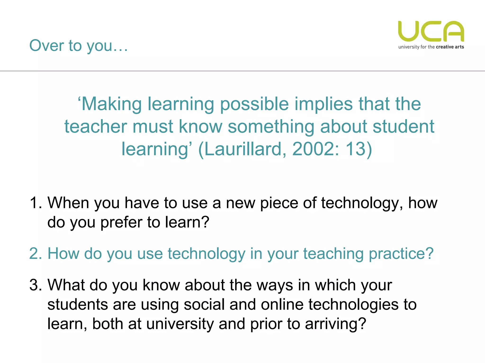 Over to you…


      ‘Making learning possible implies that the
    teacher must know something about student
           learning’ (Laurillard, 2002: 13)

1. When you have to use a new piece of technology, how
   do you prefer to learn?
2. How do you use technology in your teaching practice?
3. What do you know about the ways in which your
   students are using social and online technologies to
   learn, both at university and prior to arriving?
 