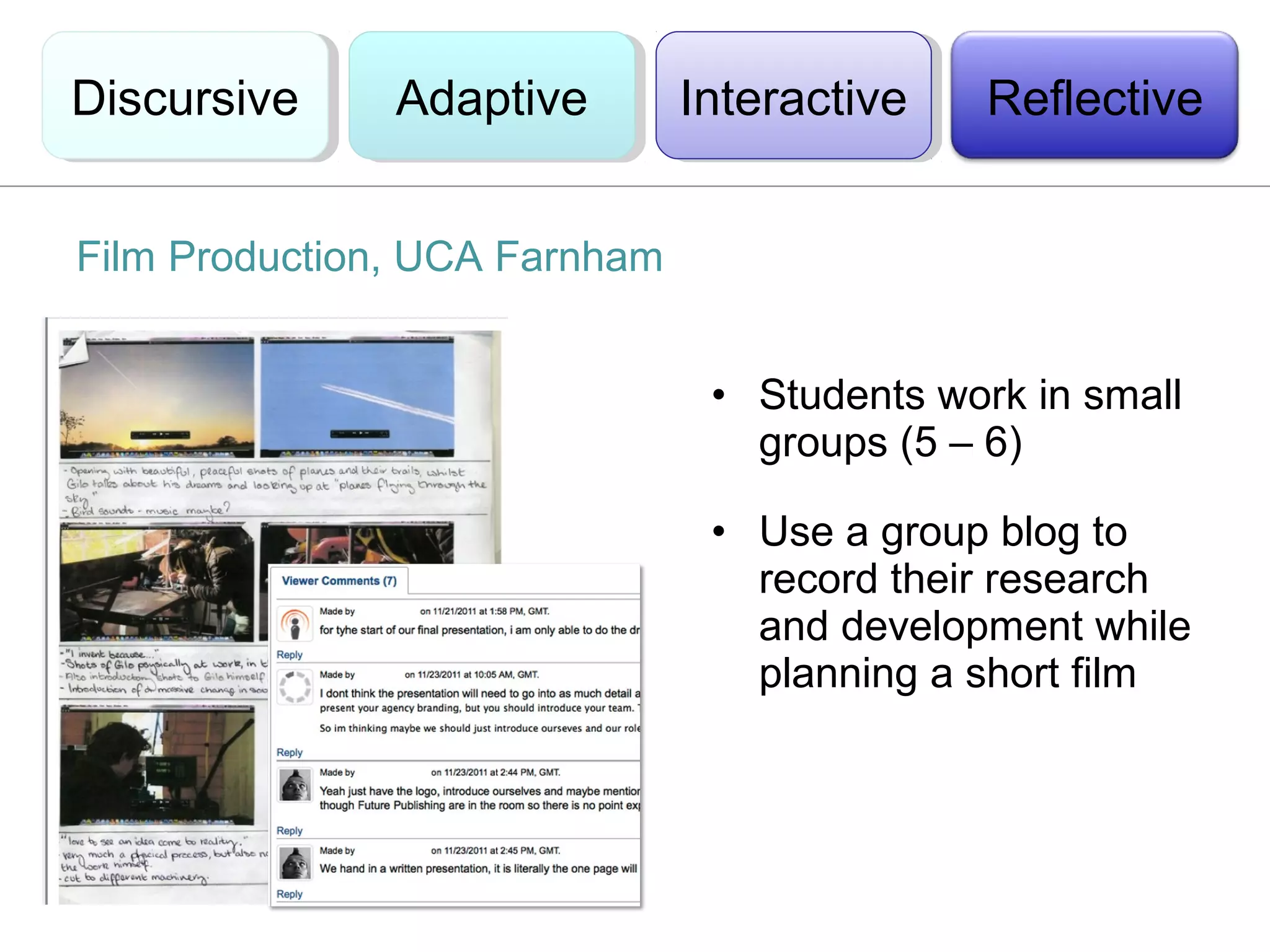 Discursive
Discursive     Adaptive
               Adaptive        Interactive
                                Interactive   Reflective


Film Production, UCA Farnham


                                • Students work in small
                                  groups (5 – 6)

                                • Use a group blog to
                                  record their research
                                  and development while
                                  planning a short film
 