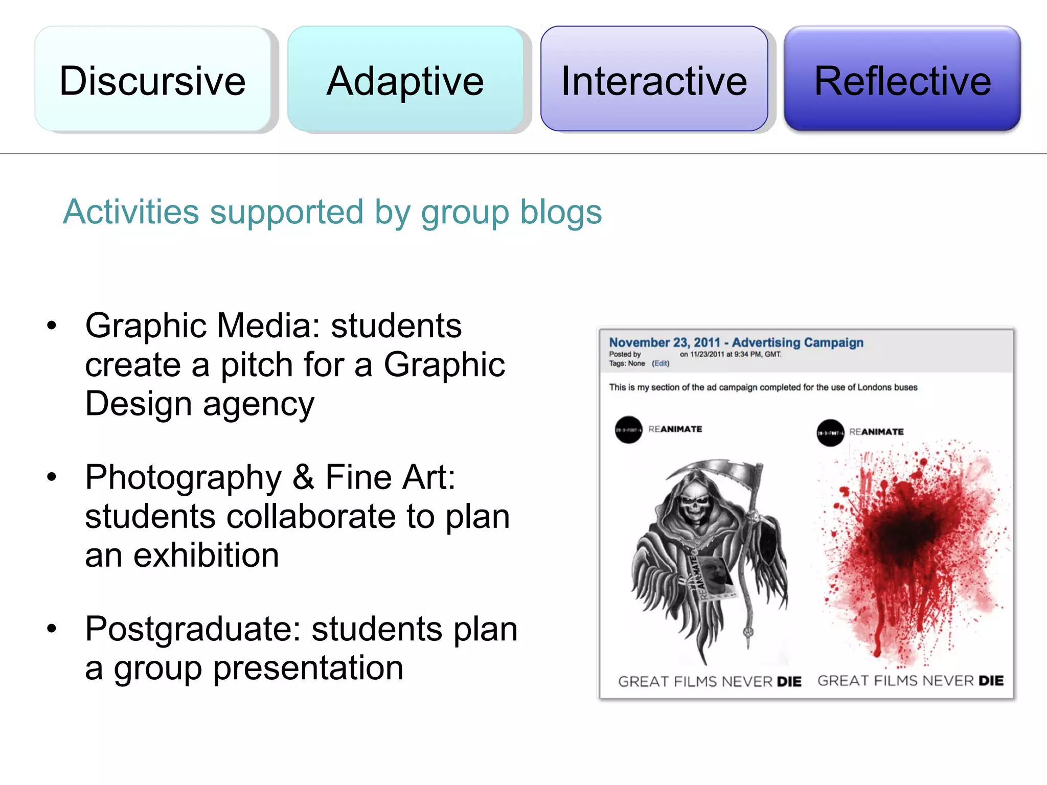 Discursive
Discursive        Adaptive
                  Adaptive       Interactive
                                  Interactive   Reflective


 Activities supported by group blogs


• Graphic Media: students
  create a pitch for a Graphic
  Design agency

• Photography & Fine Art:
  students collaborate to plan
  an exhibition

• Postgraduate: students plan
  a group presentation
 