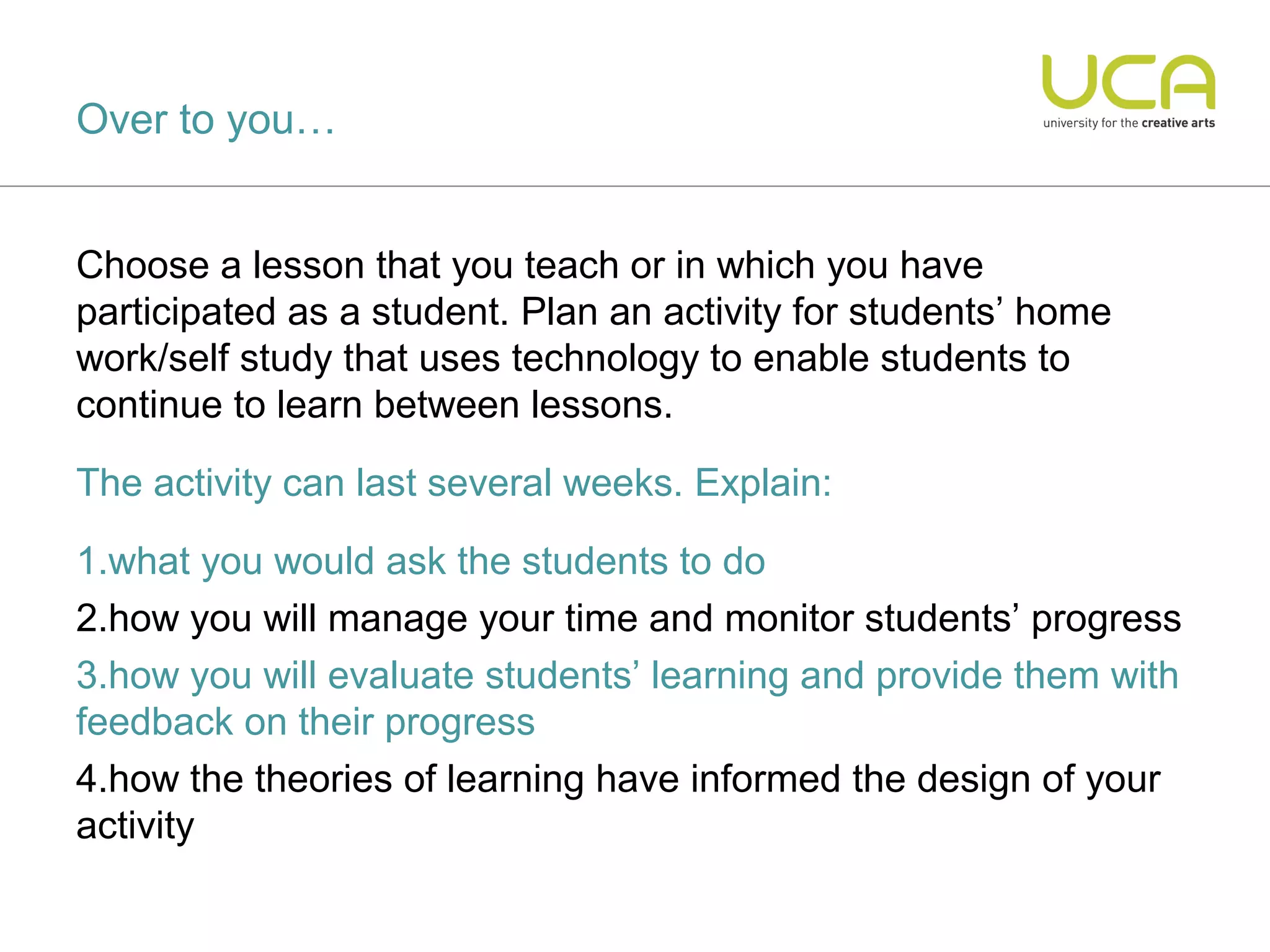 Over to you…


Choose a lesson that you teach or in which you have
participated as a student. Plan an activity for students’ home
work/self study that uses technology to enable students to
continue to learn between lessons.

The activity can last several weeks. Explain:

1.what you would ask the students to do
2.how you will manage your time and monitor students’ progress
3.how you will evaluate students’ learning and provide them with
feedback on their progress
4.how the theories of learning have informed the design of your
activity
 