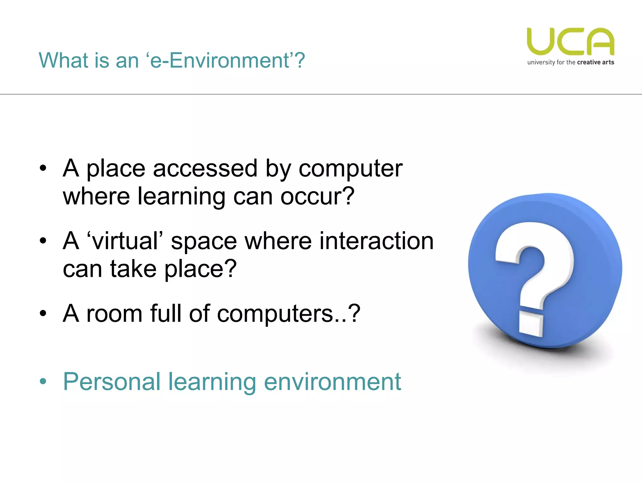 What is an ‘e-Environment’?




• A place accessed by computer
  where learning can occur?
• A ‘virtual’ space where interaction
  can take place?
• A room full of computers..?

• Personal learning environment
 