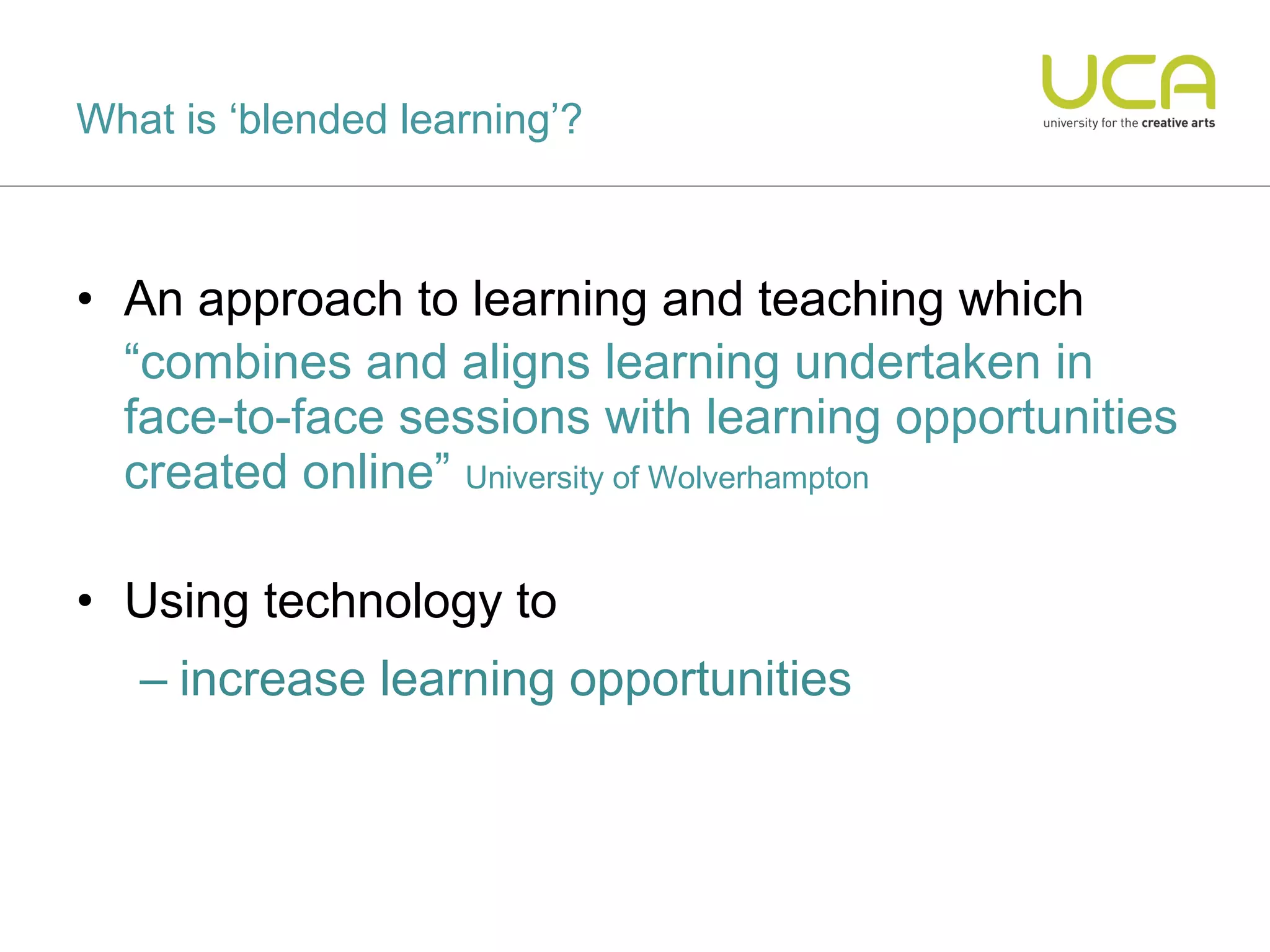 What is ‘blended learning’?



• An approach to learning and teaching which
  “combines and aligns learning undertaken in
  face-to-face sessions with learning opportunities
  created online” University of Wolverhampton

• Using technology to
   – increase learning opportunities
 