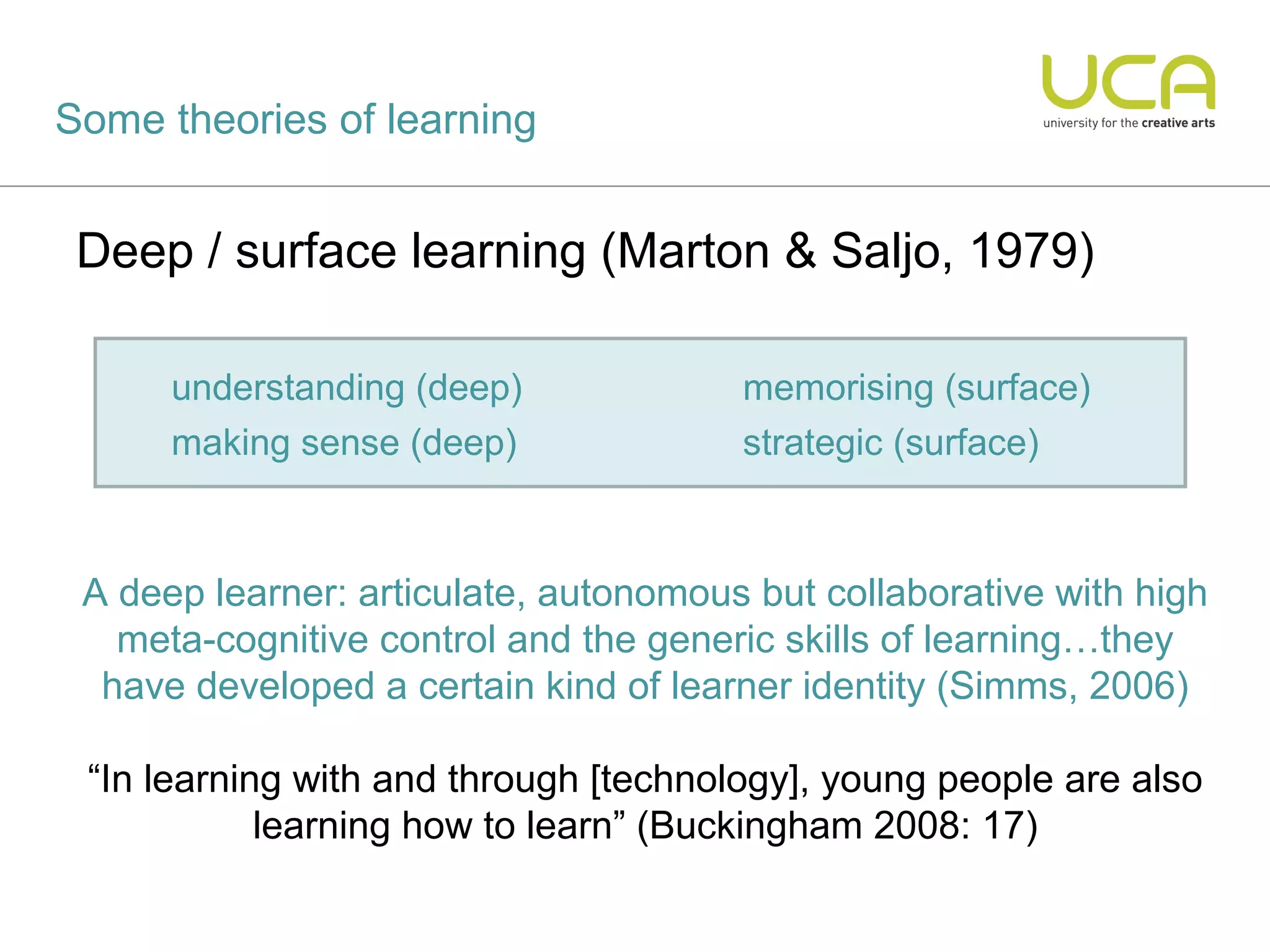 Some theories of learning


 Deep / surface learning (Marton & Saljo, 1979)

      understanding (deep)             memorising (surface)
      making sense (deep)              strategic (surface)



 A deep learner: articulate, autonomous but collaborative with high
   meta-cognitive control and the generic skills of learning…they
  have developed a certain kind of learner identity (Simms, 2006)

 “In learning with and through [technology], young people are also
            learning how to learn” (Buckingham 2008: 17)
 