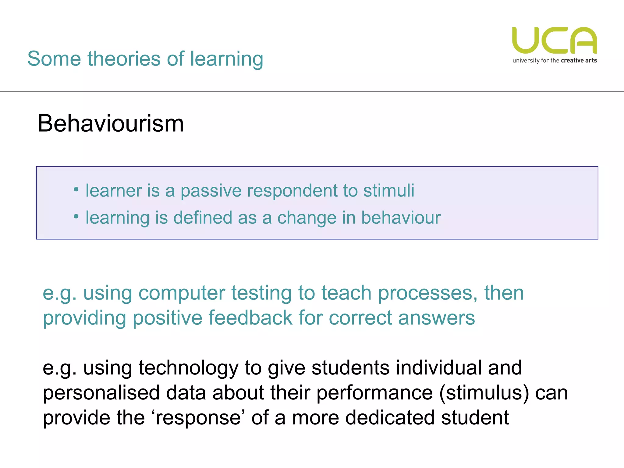 Some theories of learning


 Behaviourism

    • learner is a passive respondent to stimuli
    • learning is defined as a change in behaviour



 e.g. using computer testing to teach processes, then
 providing positive feedback for correct answers

 e.g. using technology to give students individual and
 personalised data about their performance (stimulus) can
 provide the ‘response’ of a more dedicated student
 