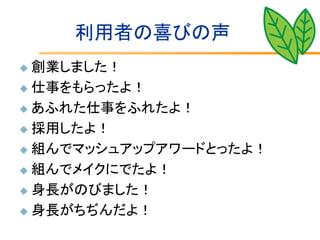 利用者の喜びの声
 創業しました！
 仕事をもらったよ！

 あふれた仕事をふれたよ！

 採用したよ！

 組んでマッシュアップアワードとったよ！

 組んでメイクにでたよ！

 身長がのびました！

 身長がちぢんだよ！
 