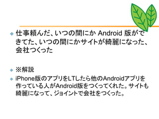    仕事頼んだ、いつの間にか Android 版がで
    きてた、いつの間にかサイトが綺麗になった、
    会社つくった

   ※解説
   iPhone版のアプリをLTしたら他のAndroidアプリを
    作っている人がAndroid版をつくってくれた。サイトも
    綺麗になって、ジョイントで会社をつくった。
 