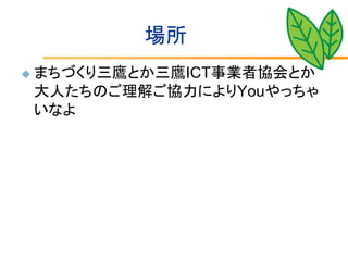 場所
   まちづくり三鷹とか三鷹ICT事業者協会とか
    大人たちのご理解ご協力によりYouやっちゃ
    いなよ
 