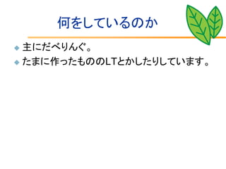 何をしているのか
 主にだべりんぐ。
 たまに作ったもののLTとかしたりしています。
 