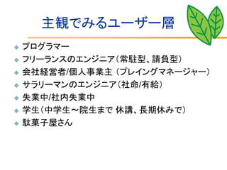 主観でみるユーザー層
   プログラマー
   フリーランスのエンジニア（常駐型、請負型）
   会社経営者/個人事業主 （プレイングマネージャー）
   サラリーマンのエンジニア（社命/有給）
   失業中/社内失業中
   学生（中学生～院生まで 休講、長期休みで）
   駄菓子屋さん
 