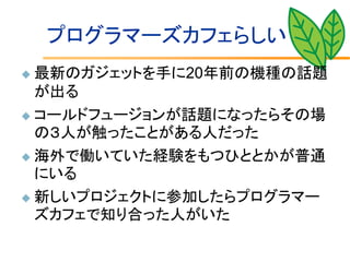 プログラマーズカフェらしい
 最新のガジェットを手に20年前の機種の話題
  が出る
 コールドフュージョンが話題になったらその場
  の３人が触ったことがある人だった
 海外で働いていた経験をもつひととかが普通
  にいる
 新しいプロジェクトに参加したらプログラマー
  ズカフェで知り合った人がいた
 