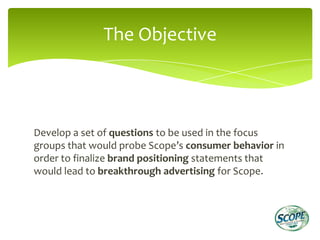 The Objective



Develop a set of questions to be used in the focus
groups that would probe Scope’s consumer behavior in
order to finalize brand positioning statements that
would lead to breakthrough advertising for Scope.
 