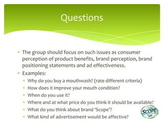 Questions


The group should focus on such issues as consumer
perception of product benefits, brand perception, brand
positioning statements and ad effectiveness.
Examples:
  Why do you buy a mouthwash? (rate different criteria)
  How does it improve your mouth condition?
  When do you use it?
  Where and at what price do you think it should be available?
  What do you think about brand ‘Scope’?
  What kind of advertisement would be affective?
 