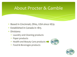 About Procter & Gamble


Based in Cincinnati, Ohio, USA since 1879
Established in Canada in 1815
Divisions:
  Laundry and Cleaning products
  Paper products
  Health and Beauty Care products
  Food & Beverages products
 