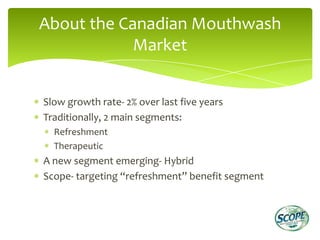 About the Canadian Mouthwash
            Market


Slow growth rate- 2% over last five years
Traditionally, 2 main segments:
  Refreshment
  Therapeutic
A new segment emerging- Hybrid
Scope- targeting “refreshment” benefit segment
 