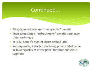 Continued…


Till 1965- only Listerine- “therapeutic” benefit
Then came Scope- “refreshment” benefit- took over
Listerine in 1975
In 1984- Scope’s market share peaked- 40%
Subsequently, it started declining- private label came
in- lower quality at lower price- for price-conscious
segment
 