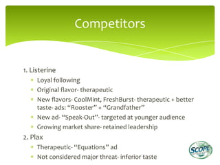 Competitors


1. Listerine
     Loyal following
     Original flavor- therapeutic
     New flavors- CoolMint, FreshBurst- therapeutic + better
     taste- ads: “Rooster” + “Grandfather”
     New ad- “Speak-Out”- targeted at younger audience
     Growing market share- retained leadership
2. Plax
     Therapeutic- “Equations” ad
     Not considered major threat- inferior taste
 