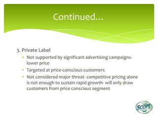 Continued…


3. Private Label
    Not supported by significant advertising campaigns-
    lower price
    Targeted at price-conscious customers
    Not considered major threat- competitive pricing alone
    is not enough to sustain rapid growth- will only draw
    customers from price conscious segment
 
