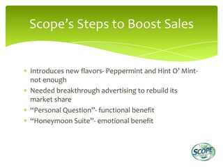 Scope’s Steps to Boost Sales


Introduces new flavors- Peppermint and Hint O’ Mint-
not enough
Needed breakthrough advertising to rebuild its
market share
“Personal Question”- functional benefit
“Honeymoon Suite”- emotional benefit
 