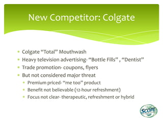New Competitor: Colgate


Colgate “Total” Mouthwash
Heavy television advertising- “Bottle Fills” , “Dentist”
Trade promotion- coupons, flyers
But not considered major threat
  Premium priced- “me too” product
  Benefit not believable (12-hour refreshment)
  Focus not clear- therapeutic, refreshment or hybrid
 