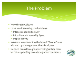 The Problem


New threat: Colgate
Listerine- increasing market share
  Intense couponing activity
  Price discounts in weekly flyers
  Display activity
No more investment in the brand “Scope” was
allowed by management that fiscal year
Needed breakthrough advertising rather than
increase spending on existing advertisements
 