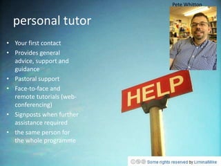 Pete Whitton


  personal tutor
• Your first contact
• Provides general
  advice, support and
  guidance
• Pastoral support
• Face-to-face and
  remote tutorials (web-
  conferencing)
• Signposts when further
  assistance required
• the same person for
  the whole programme
 
