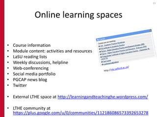 13




              Online learning spaces


•   Course information
•   Module content: activities and resources
•   LaSU reading lists
•   Weekly discussions, helpline
•   Web-conferencing
•   Social media portfolio
•   PGCAP news blog
•   Twitter

• External LTHE space at http://learningandteachinghe.wordpress.com/

• LTHE community at
  https://plus.google.com/u/0/communities/112186086573392653278
 