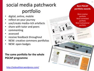 15

    social media patchwork                 Best PGCAP
                                         portfolio awards
            portfolio                       Most creative
•     digital, online, mobile                 portfolio
                                           Most connected
•     reflect on your journey                 portfolio
•     use/create media-rich artefacts     Most motivational
                                              portfolio
•     share with tutor and peers
•     commenting
•     assessed
•     receive feedback throughout
•     NEW: creative commons portfolios
•     NEW: open badges


The same portfolio for the whole
PGCAP programme


    http://asboallstar.wordpress.com/
 