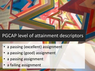 17




PGCAP level of attainment descriptors

•   a passing (excellent) assignment
•   a passing (good) assignment
•   a passing assignment
•   a failing assignment
 