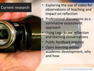 • Exploring the use of video for
Current research     observations of teaching and
                     impact on reflection
                   • Professional discussions as a
                     summative assessment
                     approach
                   • Using Lego to aid reflection
                     and learning conversations
                   • Public feedback practice
                   • Open learning within
                     academic development, why
                     and how
 