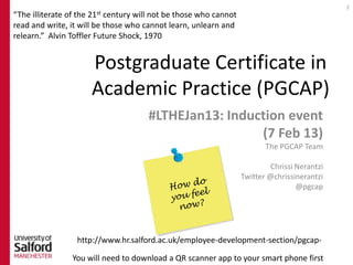 2
                    21st
“The illiterate of the     century will not be those who cannot
read and write, it will be those who cannot learn, unlearn and
relearn.” Alvin Toffler Future Shock, 1970


                      Postgraduate Certificate in
                      Academic Practice (PGCAP)
                                      #LTHEJan13: Induction event
                                                       (7 Feb 13)
                                                                         The PGCAP Team

                                                                           Chrissi Nerantzi
                                                                  Twitter @chrissinerantzi
                                                                                   @pgcap




                  http://www.hr.salford.ac.uk/employee-development-section/pgcap-

                You will need to download a QR scanner app to your smart phone first
 