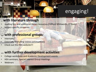 32




                                                                    engaging!
… with literature through
• reading lists and additional library resources (Clifford Whitworth, 1st floor)
• subject specific resources


… with professional groups
•   Internally
•   Externally (including online communities)
•   Check out the HEA website!!!


… with further development activities
•   College workshops and Academic Development events
•   HEA seminars, Special interest Group meetings
•   Webinars
 