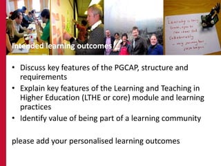 36




Intended learning outcomes

• Discuss key features of the PGCAP, structure and
  requirements
• Explain key features of the Learning and Teaching in
  Higher Education (LTHE or core) module and learning
  practices
• Identify value of being part of a learning community

please add your personalised learning outcomes
 