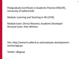 38




Postgraduate Certificate in Academic Practice (PGCAP),
University of Salford (UK)

Module: Learning and Teaching in HE (LTHE)

Module tutor: Chrissi Nerantzi, Academic Developer
Personal tutor: Pete Whitton




Site: http://www.hr.salford.ac.uk/employee-development-
section/pgcap-

Twitter: @pgcap
 