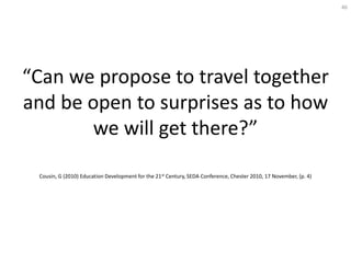 46




“Can we propose to travel together
and be open to surprises as to how
       we will get there?”

 Cousin, G (2010) Education Development for the 21st Century, SEDA Conference, Chester 2010, 17 November, (p. 4)
 
