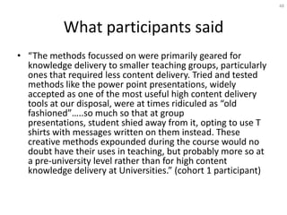 48




           What participants said
• “The methods focussed on were primarily geared for
  knowledge delivery to smaller teaching groups, particularly
  ones that required less content delivery. Tried and tested
  methods like the power point presentations, widely
  accepted as one of the most useful high content delivery
  tools at our disposal, were at times ridiculed as “old
  fashioned”…..so much so that at group
  presentations, student shied away from it, opting to use T
  shirts with messages written on them instead. These
  creative methods expounded during the course would no
  doubt have their uses in teaching, but probably more so at
  a pre-university level rather than for high content
  knowledge delivery at Universities.” (cohort 1 participant)
 